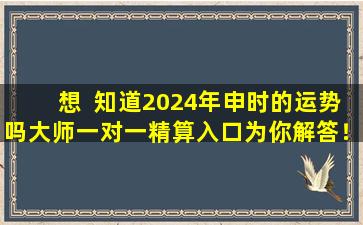 想  知道2024年申时的运势吗大师一对一精算入口为你解答！